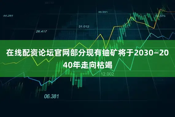 在线配资论坛官网部分现有铀矿将于2030—2040年走向枯竭