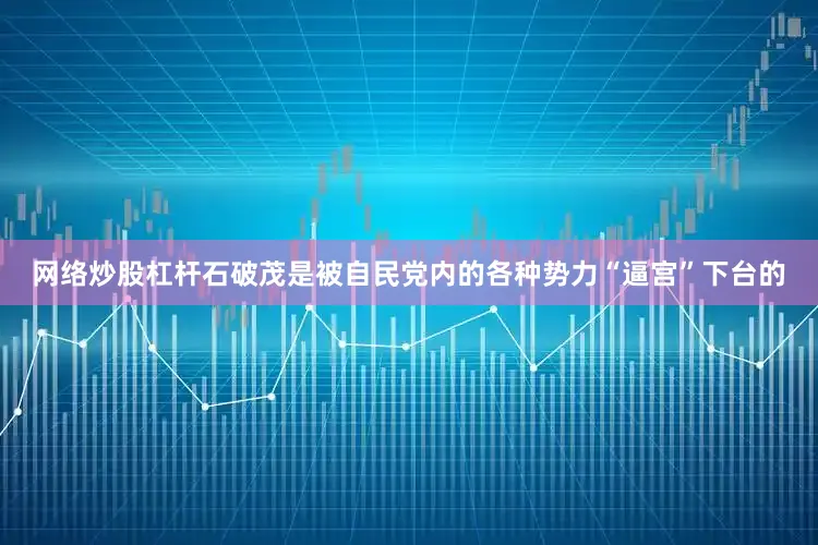 网络炒股杠杆石破茂是被自民党内的各种势力“逼宫”下台的