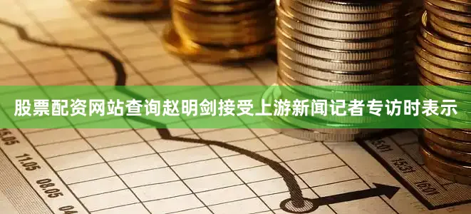 股票配资网站查询赵明剑接受上游新闻记者专访时表示