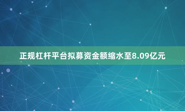 正规杠杆平台拟募资金额缩水至8.09亿元